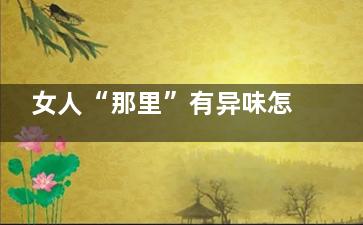 女人“那里”有异味怎么办 可以清除干净吗(那边的女人)